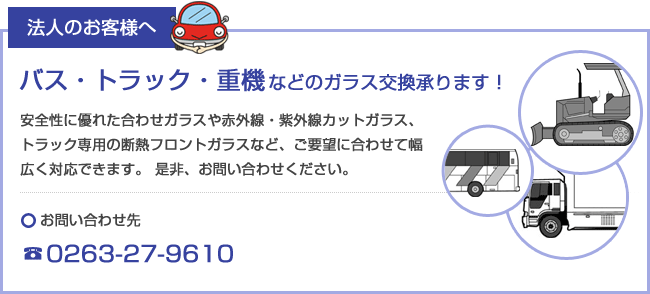 法人のお客様へ。バス・トラック・重機などのガラス交換承ります！安全性に優れた合わせガラスや赤外線・紫外線カットガラス、トラック専用の断熱フロントガラスなど、ご要望に合わせて幅広く対応できます。